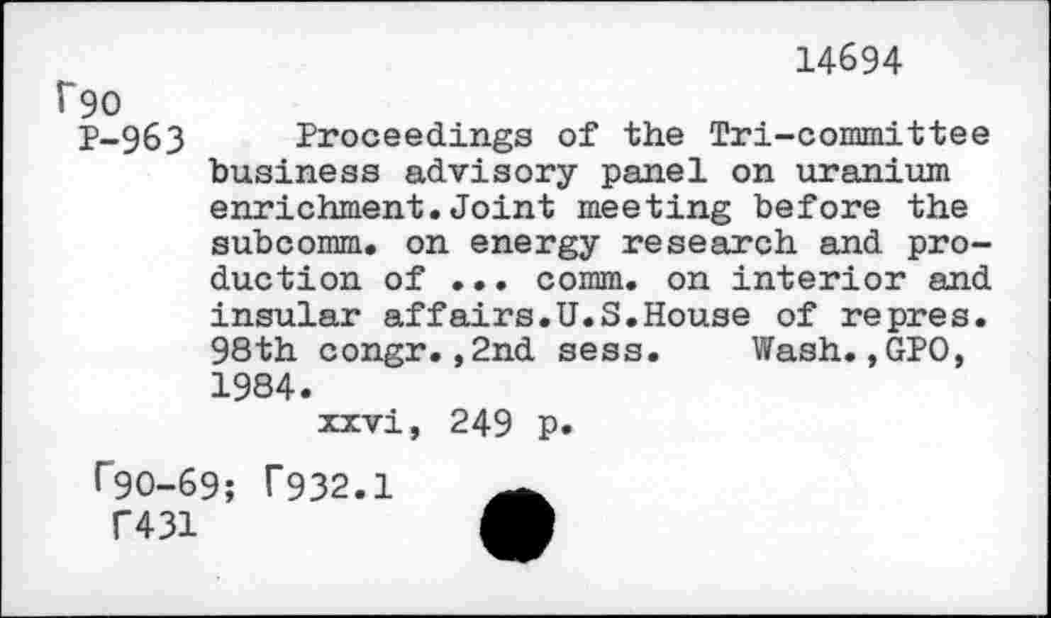 ﻿14694
î~90
P-963 Proceedings of the Tri-committee business advisory panel on uranium enrichment.Joint meeting before the subcomm, on energy research and production of ... comm, on interior and insular affairs.U.S.House of repres. 98th congr.,2nd sess. Wash.,GPO, 1984.
xxvi, 249 p.
r90-69; T932.1
C431